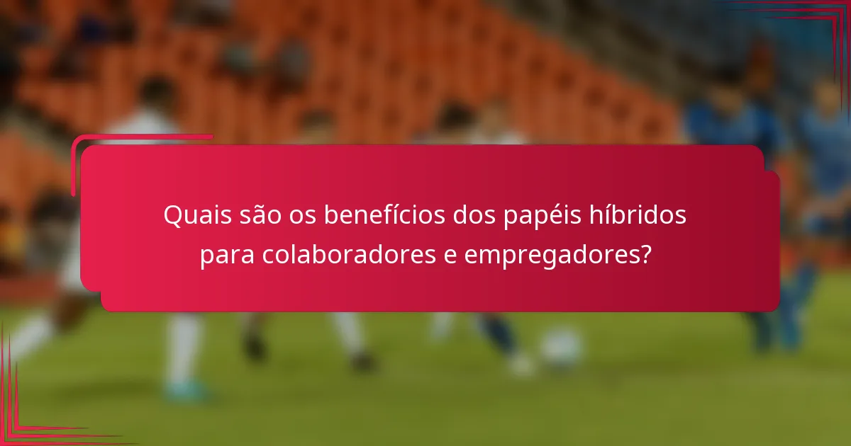 Quais são os benefícios dos papéis híbridos para colaboradores e empregadores?